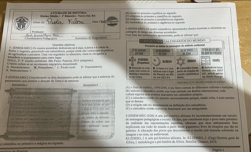 social no primeiro e política no segundo.
religiosa no primeiro e científica no segundo.
) religiosa no primeiro e econômica no segundo.
) matemática no primeiro e algébrica no segundo
ENEM-MEC) Os quatro calendários apresentados abaixo mostram a variedade na
tagem do tempo em diversas sociedades.
om base nas informações apresentadas, pode-se afirmar que:
Questões objetivas 
1- (ENEM-MEC) Os nossos ancestrais dedicavam-se à caça, à pesca e à coleta de
frutas e vegetais, garantindo sua subsistência, porque ainda não conheciam as práticas
de agricultura e pecuária. Uma vez esgotados os alimentos, viam-se obrigados a
transferir o acampamento para outro lugar.
HALL, P. P. Gestão ambiental. São Paulo: Pearson, 2011 (adaptado). 
O texto refere-se ao movimento migratório denominado
E. Sedentarismo. × B. Nomadismo. C. Êxodo rural. D. Transumância. 
A. Nendularismo. 
2-(ENEM-MEC) Considerando os dois documentos pode-se afirmar que a natureza do
pensamento que permite a datação da Terra é de natureza: Revista Época, n. 55, 7 Jun.1999. (adaptado pela instituiçã
Documento I Documento II
(A) o final do milênio, 1999/2000, é um fator comum às diferentes culturas e tradições.
(B) embora o calendário cristão seja hoje adotado em âmbito internacional, cada
cultura registra seus eventos marcantes em calendário próprio.
5  O compito da Idade da Terra (C) o calendário cristão foi adotado universalmente porque, sendo solar, é mais preciso
a Da Criação até o Dilúvio_ 1656 anos Avalia-se em cerca de qua- que os demais.
Do Dilávio até Abraão_ 292 tro e meio bilhões de anos (D) a religião não foi determinante na definição dos calendários.
Do Nascimento de Abraão nté o Exedo do Egito 503 a idade da Terrã, pela com- (E) o calendário cristão tornou-se dominante por sua antiguidade.
Do Éxodo até a Construção do Templo 481
Do Templo até o Cativeiro __414 paração entre a abundãn- 4-(ENEM-MEC-2020) A arte pré-histórica africana foi incontestavelmente um veículo
Do Cativeiro até o Nascimento de Jesus Cristo _614 cia relativa de diferentes de mensagens pedagógicas e sociais. Os San, que constituem hoje o povo mais próximo
Do Nascimento de Jesus Cristo até hoje _1550 isótopos de urânio com da realidade das representações rupestres, afirmam que seus antepassados lhes
Idade da Terra_ 5520 años suas diferentes meias- explicaram sua visão do mundo a partir desse gigantesco livro de imagens que são as
-vidas radiativas. galerias. A educação dos povos que desconhecem a escrita está baseada sobretudo na
imagem e no som, no audiovisual.
KI-ZERBO, J A arte pré-histórica africana. In: KI-ZERBO, J. (Org) História geral da
A) científica no primeiro e mágica no segundo.  África, |: metodologia e pré-história da África. Brasília: Unesco, 2010.
Página 1