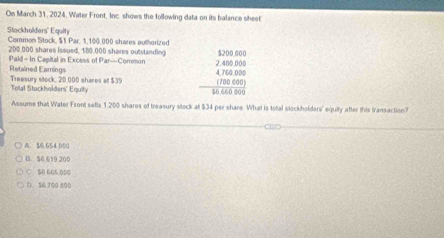 On March 31, 2024, Water Front, Inc shows the following data on its balance sheet
Stockholders' Equity
Common Stock, $1 Par, 1,100,000 shares authorized
200.000 shares issued, 180.000 shares outstanding
Paid - In Capital in Excess of Par—Common
Retained Earnings
Treasury stock, 20,000 shares at $39
Total Stockholders' Equity
beginarrayr $200.000 -2400.000 hline 476.00 hline 040400000endarray
Assume that Water Front sells 1.200 shares of treasury stock at $34 per share. What is total stockholders' equity after this transaction?
A. $6.654 000
B $6 619 200
C 56 666 000
D $6 700 800