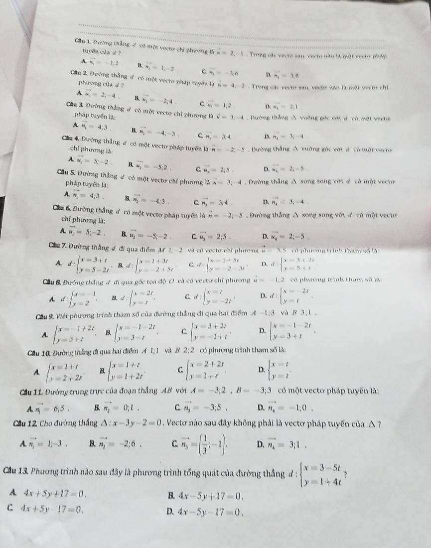 Cầu 1. Đường thắng # có một vectơ chỉ phương là vector u=2,-1 - Trong các vecto sau, vecto não là một vecto pháp
tuyển củad ?
A vector n_1=-1,2 B vector n_2=1,-2 C overline n_1=-3,6 D. vector n_2=3,6
Cầu 2. Đường thắng đ có một vecto pháp tuyển là vector n=4,-2 -  Trong các vecto xau, vecte nào là một vecto chỉ
phương của d?
A. vector u_1=2;-4. B. vector w_1=-2,4 c vector u_3=1,2 D. m_1=2,1
Cầu 3. Đường thắng ở có một vecto chỉ phương là vector n=3,-4. Dường thắng A vuỡng gốc với # có một vecta
pháp tuyến là:
A. vector n_1=4,3. B. vector n_2=-4;-3. C vector n_3=3;4 D. n_i=3i-4
Cầu 4 Đường thắng đ có một vectơ pháp tuyển là vector n=-2,-5 Dường thắng A vuỡng góc với # có một vecto
chỉ phương là:
A. vector u_1=5;-2. B. vector u_2=-5;2. C vector M_3=2;5. D. vector u_4=2i-5.
Cầu 5. Đường thắng đ có một vectơ chỉ phương là vector u=3;-4. Dường thắng A song song với ư có một vecto
pháp tuyến là:
A. vector n_1=4;3. B vector n_2=-4;3. C vector n_3=3;4. D. vector n_4=3;-4
Cầu 6 Đường thắng đ có một vectơ pháp tuyển là vector n=-2;-5 , Đường thắng A song song với ư có một vecto
chỉ phương là:
A. vector u_1=5;-2. B. vector u_2=-5;-2. C vector u_3=2;5. D. vector u_4=2;-5.
Cầu 7. Đường thắng đ đi qua điểm M 1, - 2 và có vecto chỉ phương u=3.5 có phương trình tham số là
A d:beginarrayl x=3+t y=5-2tendarray. ,d:beginarrayl x=1+3t y=-2+5tendarray. C d:beginarrayl x=1+5t y=-2-3tendarray. D. d=beginarrayl x=3+2t y=5+tendarray.
Cầu 8 Đường thắng # đi qua gốc tọa độ O và có vectơ chỉ phương vector u=-1,2 có phương trình tham số là
A d:beginarrayl x=-1 y=2endarray. . B. d:beginarrayl x=2t y=tendarray. . C d:beginarrayl x=t y=-2tendarray. . D. d:beginarrayl x=-2r y=tendarray. .
Cầu 9. Viết phương trình tham số của đường thắng đi qua hai điểm A-1;3 và B3,1.
A. beginarrayl x=-1+2t y=3+tendarray. B beginarrayl x=-1-2t y=3-tendarray. . C beginarrayl x=3+2t y=-1+tendarray. . D. beginarrayl x=-1-2t y=3+tendarray. .
Cầu 10, Đường thắng đi qua hai điểm A1;1 và B 2;2 có phương trình tham số là:
A beginarrayl x=1+t y=2+2tendarray. . beginarrayl x=1+t y=1+2tendarray. . C. beginarrayl x=2+2t y=1+tendarray. D. beginarrayl x=t y=tendarray.
Cầu 11, Đường trung trực của đoạn thắng AB với A=-3;2,B=-3;3 có một vectơ pháp tuyến là:
A. vector n_1=6;5. B. vector n_2=0,1. C. vector n_3=-3;5. D. vector n_4=-1;0.
Cầu 12. Cho đường thắng △ :x-3y-2=0. Vectơ nào sau đây không phải là vectơ pháp tuyến của △  ?
A. vector n_1=1;-3. B. vector n_2=-2;6. C. vector n_3=( 1/3 ;-1). D. vector n_4=3;1.
Cầu 13. Phương trình nào sau đây là phương trình tổng quát của đường thẳng đ : beginarrayl x=3-5t y=1+4tendarray. ?
A 4x+5y+17=0.
B. 4x-5y+17=0.
C 4x+5y-17=0.
D. 4x-5y-17=0.
