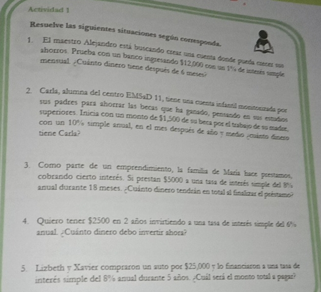 Actividad 1 
Resuelve las siguientes situaciones según corresponda. 
1. El maestro Alejandro está buscando crear una cuenta donde pueda crerer sua 
ahorros. Prueba con un banco ingresando $12,000 con un 1% de interés simple 
mensual. ¿Cuánto dinero tiene después de 6 meses? 
2. Carla, alumna del centro EMSaD 11, tiene una cuenta infantil monitorizada por 
sus padres para ahorrar las becas que ha ganado, pensando en sus estuños 
superiores. Inicia con un monto de $1,500 de su beca por el trabajo de su madae, 
con un 10% simple anual, en el mes después de año y medio ¿cuánto dinero 
tiene Carla? 
3. Como parte de un emprendimiento, la familia de María hace prestamos, 
cobrando cierto interés. Si prestan $5000 a una tasa de interés simple del 8%
anual durante 18 meses. ¿Cuánto dinero tendrán en total al finalizar el préstamo? 
4. Quiero tener $2500 en 2 años invirtiendo a una tasa de interés simple del 6%
anual. ¿Cuánto dinero debo invertir ahora? 
5. Lizbeth y Xavier compraron un auto por $25,000 y lo financiaron a una tasa de 
interés simple del 8% anual durante 5 años. ¿Cuál será el monto total a pagar?