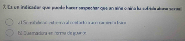 Es un indicador que puede hacer sospechar que un niño o niña ha sufrido abuso sexual:
a) Sensibilidad extrema al contacto o acercamiento físico.
b) Quemadura en forma de guante.