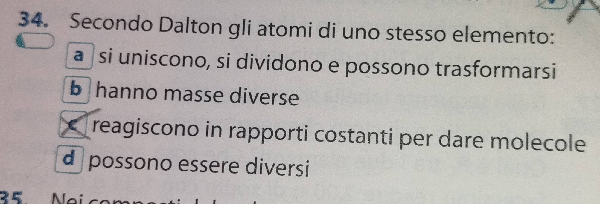 Secondo Dalton gli atomi di uno stesso elemento:
a si uniscono, si dividono e possono trasformarsi
b hanno masse diverse
reagiscono in rapporti costanti per dare molecole
d possono essere diversi
35 Ne i c