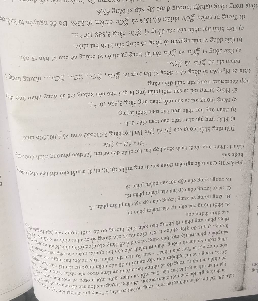 Đề tìm kiểm những hạt mới trong họ hạt cơ bản, ở “máy gia tốc hạt lớn” (LHC) nguy
ng ta thường gia tốc cho một chùm proton tới năng lượng cực lớn sau đó cho va chạm với c
3m hạt nhân mà ta gọi là hạt bia. Sau mỗi va chạm giữa một proton và một hạt nhân, có ủ
có nhiều hạt vỡ ra trong đó có những hạt mới chưa từng được xác nhận. Vào tháng 7 m
2012, trong các thí nghiệm như vậy người ta đã xác nhận được sự tồn tại của hạt higga
còn được gọi là “hạt của Chúa” — sau 50 năm tìm kiếm. Tuy nhiên, hạt higgs có thời gia
sống ngắn và nhanh chóng phân rã thành các cặp hạt quark, hoặc các cặp hạt boson. C
sản phầm phân rã này mới bền vững và có thể dễ dàng xác định (điện tích, khối 1ưrợng, xun
lượng,...) qua đó giúp chúng ta xác định được các thông số của hạt sinh ra chúng. Ta bị
rằng, phản ứng phân rã không bảo toàn khối lượng, do đó khối lượng của hạt higgs đượ
xác định thông qua
A. khối lượng của cặp hạt sản phẩm phân rã.
B. năng lượng và xung lượng của cặp hạt sản phẩm phân rã.
C. năng lượng của cặp hạt sản phẩm phân rã.
D. xung lượng của cặp hạt sản phẩm phân rã.
g
PHÀN II: Câu trắc nghiệm đúng sai. Trong mỗi ý a), b), c), d) ở mỗi câu chỉ lựa chọn đúng
hoặc sai.
Câu 1: Phản ứng nhiệt hạch tổng hợp hai hạt nhân deuterium _1^(2H theo phương trình dưới đây
_1^2H+_1^2Hto _2^4He
Biết rằng khối lượng của _1^2H và frac 4)2 He lần lượt bằng 2,013553 amu và 4,001506 amu.
a) Phản ứng hạt nhân trên bảo toàn điện tích.
b) Phản ứng hạt nhân trên bảo toàn khối lượng.
c) Năng lượng toả ra sau mỗi phản ứng bằng 3,826.10^(-12)J.
d) Năng lượng toả ra sau mỗi phản ứng là quá nhỏ nên không thể sử dụng phản ứng tồm
hợp deuterium trong sản xuất điện năng.
Câu 2: Nguyên tố đồng có 4 đồng vị lần lượt là: _(29)^(63)Cu,_(29)^(64)Cu,_(29)^(65)Cu,_(29)^(67)Cu,... nh YD gtrongty
nhiên chỉ có _(29)^(63)Cu và _(29)^(65)Cu.
a) Các đồng vị _(29)^(63)Cu và _(29)^(65)Cu tồn tại trong tự nhiên vì chúng có chu kì bán rã dài.
b) Các đồng vị của nguyên tố đồng có cùng bán kính hạt nhân.
c) Bán kính hạt nhân của các đồng vị _(29)^(63)Cu bằng 3,888.10^(-15)m.
d) Trong tự nhiên _(29)^(63)Cu chiếm 69,15% và _(29)^(65)Cu chiểm 30,85%. Do đó nguyên tử khối cừ
đồng trong công nghiệp thường được lấy xấp xỉ bằng 63,6.
nhương Ox (vuông gốc với đưà