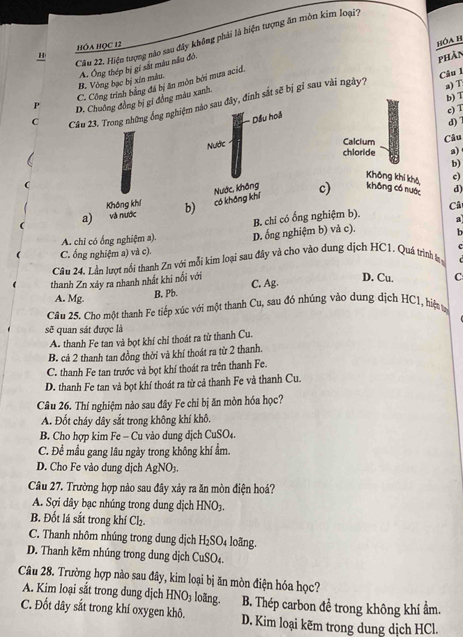 Hiện tượng nào sau đây không phải là hiện tượng ăn mòn kim loại'
hóa học 12
hóa h
H phản
A. Ông thép bị gi sắt màu nâu đỏ.
B. Vòng bạc bị xỉn màu.
C. Công trình bằng đá bị ăn mòn bởi mưa acid.
Câu 1
b) T
P D. Chuông đồng bị gi đồng màu xanh.
Câu 23. Trong những ống nghiệm nào sau đây, đinh sắt sẽ bị gỉ sau vài ngày1
a) T
Dầu hoả
c) T
C d) 1
Nước
Calcium Câu
chloride
a)
b)
Không khí khô, c)
a) và nước b) có không khí Nước, không c) không có nước d)
Không khí
B. chỉ có ống nghiệm b). Câ
A. chỉ có ống nghiệm a).
D. ống nghiệm b) và c). a
b
C. ổng nghiệm a) và c).
Câu 24. Lần lượt nổi thanh Zn với mỗi kim loại sau đây và cho vào dung dịch HC1. Quá trình ăân c
C 
thanh Zn xảy ra nhanh nhất khi nối với
A. Mg. B. Pb. C. Ag.
D. Cu. C
Câu 25. Cho một thanh Fe tiếp xúc với một thanh Cu, sau đó nhúng vào dung dịch HC1, hiện tạ
sẽ quan sát được là
A. thanh Fe tan và bọt khí chỉ thoát ra từ thanh Cu.
B. cả 2 thanh tan đồng thời và khí thoát ra từ 2 thanh.
C. thanh Fe tan trước và bọt khí thoát ra trên thanh Fe.
D. thanh Fe tan và bọt khí thoát ra từ cả thanh Fe và thanh Cu.
Câu 26. Thí nghiệm nào sau đây Fe chỉ bị ăn mòn hóa học?
A. Đốt cháy dây sắt trong không khí khô.
B. Cho hợp kim Fe - Cu vào dung dịch CuSO_4
C. Để mầu gang lâu ngày trong không khí ẩm.
D. Cho Fe vào dung dịch AgNO_3.
Câu 27. Trường hợp nào sau đây xảy ra ăn mòn điện hoá?
A. Sợi dây bạc nhúng trong dung dịch HNO_3.
B. Đốt lá sắt trong khí Cl_2.
C. Thanh nhôm nhúng trong dung dịch H_2SO_4 loãng.
D. Thanh kẽm nhúng trong dung dịch CuSO_4.
Câu 28. Trường hợp nào sau đây, kim loại bị ăn mòn điện hóa học?
A. Kim loại sắt trong dung dịch HNO_3 loãng. B. Thép carbon đề trong không khí ẩm.
C. Đốt dây sắt trong khí oxygen khô. D. Kim loại kẽm trong dung dịch HCl.