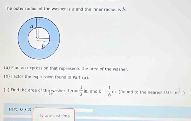 The outer radius of the washer is a and the inner radius is b. 
(a) Find an expression that represents the area of the washer. 
(b) Factor the expression found in Part (a). 
(c) Find the area of the washer if a= 1/3 in. and b= 1/6 in. . (Round to the nearest 0.01m^2.)
Part: 0 / 3 
Try one last time