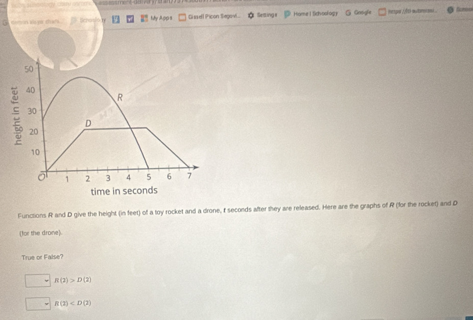 botyy sunoology, chey oarmc e s me nt-de livery / érar y 
G demon alaya chara Schoology My App s Gissell Picon Segovi... Settings Home | tichoology @ Google https //b-aubmsi.
50
: 40
R
30
D
20
10
ō 1 2 3 4 5 6 7
time in seconds
Functions R and D give the height (in feet) of a toy rocket and a drone, t seconds after they are released. Here are the graphs of R (for the rocket) and D
(for the drone).
True or False?
R(2)>D(2)
R(2)