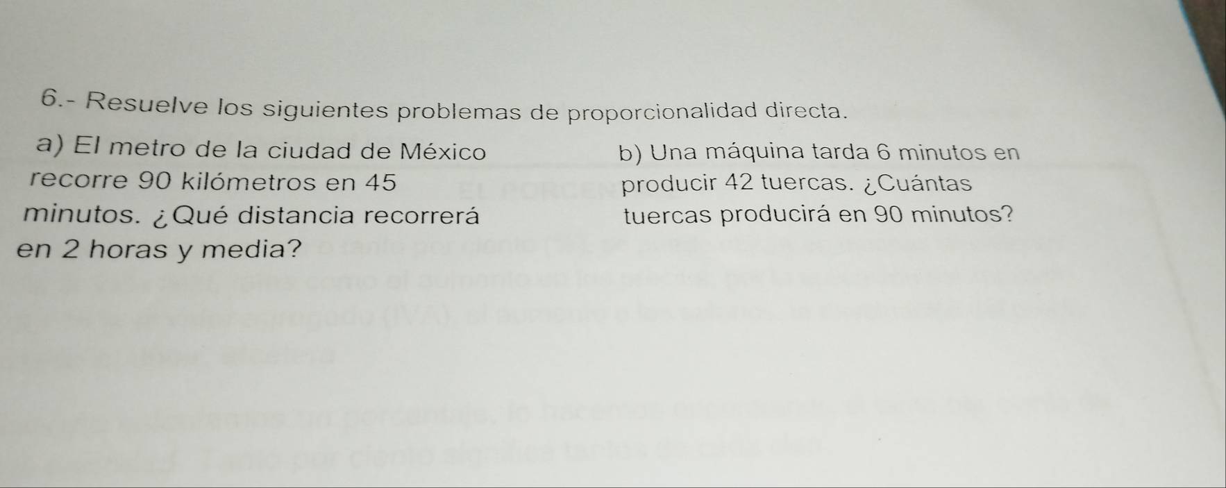 6.- Resuelve los siguientes problemas de proporcionalidad directa. 
a) El metro de la ciudad de México b) Una máquina tarda 6 minutos en 
recorre 90 kilómetros en 45 producir 42 tuercas. ¿Cuántas 
minutos. ¿ Qué distancia recorrerá tuercas producirá en 90 minutos? 
en 2 horas y media?