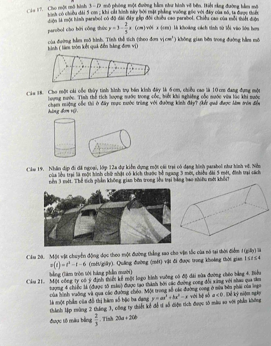 Cho một mô hình 3-D mô phóng một đường hầm như hình vẽ bên. Biết rằng đường hầm mô
hình có chiều dài 5 cm ; khi cất hình này bởi mặt phẳng vuông góc với đây của nó, ta được thiết
diện là một hình parabol có độ dài đây gấp đôi chiều cao parabol. Chiều cao của mỗi thiết điện
parobol cho bởi công thức y=3- 2/5 x(cm)vdix(cm) là khoảng cách tính từ lối vào lớn hơn
của đường hầm mô hình. Tính thể tích (theo đơn vjcm^3 không gian bên trong đường hầm mô
hình ( làm tròn kết quả đến hàng đơn vị)
Câu 18. Cho một cái cốc thủy tinh hình trụ bán kính đáy là 6cm, chiều cao là 10cm đang đựng một
lượng nước. Tính thể tích lượng nước trong cốc, biết khi nghiêng cốc nước vừa lúc khi nước
chạm miệng cốc thì ở đây mực nước trùng với đường kính đáy? (kết quả được làm tròn đến
hàng đơn vị).
Câu 19. Nhân dịp đi dã ngoại, lớp 12a dự kiến dựng một cái trại có dạng hình parabol như hình vẽ. Nền
của lều trại là một hình chữ nhật có kích thước bề ngang 3 mét, chiều dài 5 mét, đinh trại cách
nền 3 mét. Thể tích phần không gian bên trong lều trại bằng bao nhiêu mét khối?
Câu 20. Một vật chuyển động dọc theo một đường thẳng sao cho vận tốc của nó tại thời điểm t(giDelta y) là
v(t)=t^2-t-6 (mét/giây). Quãng đường (mét) vật đi được trong khoảng thời gian 1≤ t≤ 4
bằng (làm tròn tới hàng phần mười)
Câu 21. Một công ty có ý định thiết kế một logo hình vuông có độ dài nửa đường chéo bằng 4. Biểu
tượng 4 chiếc lá (được tô màu) được tạo thành bởi các đường cong đổi xứng với nhau qua tâm
của hình vuông và qua các đường chéo. Một trong số các đường cong ở nửa bên phải của logo
là một phần của đồ thị hàm số bậc ba dạng y=ax^3+bx^2-x với hệ số a<0</tex> . Để kỷ niệm ngày
thành lập mùng 2 tháng 3, công ty thiết kế để tỉ số diện tích được tô màu so với phần không
được tô màu bằng  2/3 . Tính 20a+20b