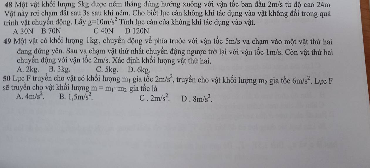 Một vật khối lượng 5kg được ném thắng đứng hướng xuống với vận tốc ban đầu 2m/s từ độ cao 24m
Vật này rơi chạm đất sau 3s sau khi ném. Cho biết lực cản không khí tác dụng vào vật không đổi trong quá
trình vật chuyển động. Lấy g=10m/s^2 Tính lực cản của không khí tác dụng vào vật.
A 30N B 70N C 40N D 120N
49 Một vật có khối lượng 1kg, chuyển động về phía trước với vận tốc 5m/s va chạm vào một vật thứ hai
đdang đứng yên. Sau va chạm vật thứ nhất chuyển động ngược trở lại với vận tốc 1m/s. Còn vật thứ hai
chuyển động với vận tốc 2m/s. Xác định khối lượng vật thứ hai.
A. 2kg. B. 3kg. C. 5kg. D. 6kg.
50 Lực F truyền cho vật có khối lượng mị gia tốc 2m/s^2 *, truyền cho vật khối lượng m_2 gia tốc 6m/s^2. Lực F
sẽ truyền cho vật khổi lượng m=m_1+m_2 gia tốc là
A. 4m/s^2. B. 1,5m/s^2. C. 2m/s^2. D . 8m/s^2.