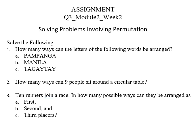 ASSIGNMENT 
Q3_Module2_Week2 
Solving Problems Involving Permutation 
Solve the Following 
1. How many ways can the letters of the following words be arranged? 
a. PAMPANGA 
b. MANILA 
c. TAGAYTAY 
2. How many ways can 9 people sit around a circular table? 
3. Ten runners join a race. In how many possible ways can they be arranged as 
a. First, 
b. Second, and 
c. Third placers?