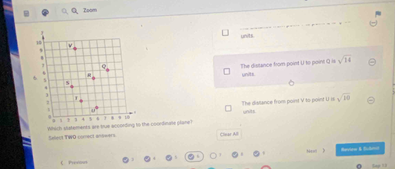 Zoom
units.
The distance from point U to point Q is sqrt(14)
units.
The distance from point V to point U is sqrt(10)
units.
Which statements are true according to the coordinate plane?
Select TWO correct answers. Clear All
6 Next 》 Reviow & Submit
 Previous
Sep 13