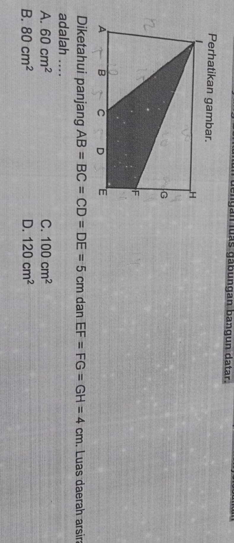 engan luás gabungan bangun datar.
Perhatikan gambar.
Diketahui panjang AB=BC=CD=DE=5cm dan EF=FG=GH=4cm. Luas daerah arsir:
adalah ....
A. 60cm^2 C. 100cm^2
B. 80cm^2 D. 120cm^2