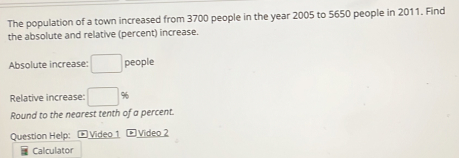 The population of a town increased from 3700 people in the year 2005 to 5650 people in 2011. Find 
the absolute and relative (percent) increase. 
Absolute increase: □ people 
Relative increase: □ %
Round to the nearest tenth of a percent. 
Question Help: * Video 1 ® Video 2 
Calculator