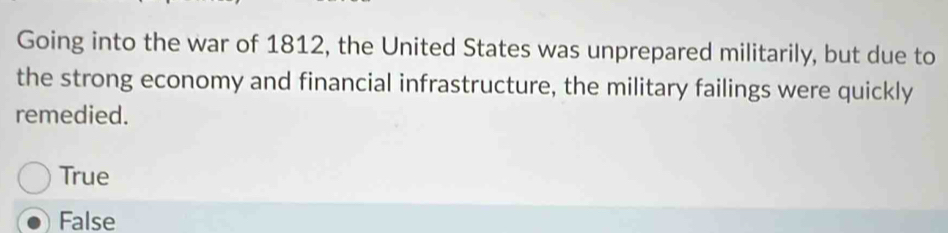 Going into the war of 1812, the United States was unprepared militarily, but due to
the strong economy and financial infrastructure, the military failings were quickly
remedied.
True
False