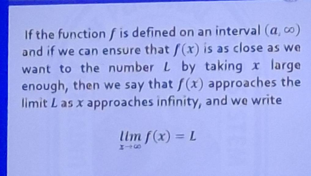 If the function f is defined on an interval (a,∈fty )
and if we can ensure that f(x) is as close as we 
want to the number L by taking x large 
enough, then we say that f(x) approaches the 
limit L as x approaches infinity, and we write
limlimits _xto ∈fty f(x)=L