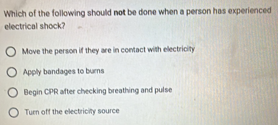 Which of the following should not be done when a person has experienced
electrical shock?
Move the person if they are in contact with electricity
Apply bandages to burns
Begin CPR after checking breathing and pulse
Turn off the electricity source