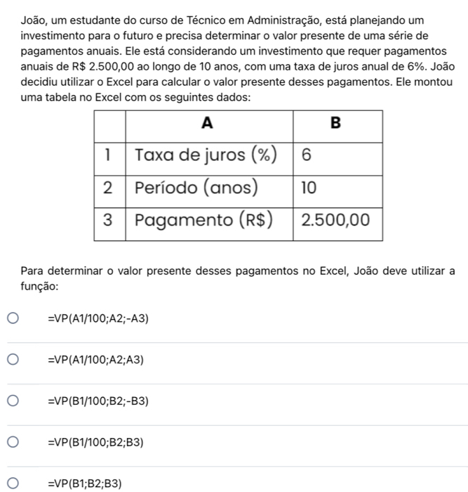 João, um estudante do curso de Técnico em Administração, está planejando um
investimento para o futuro e precisa determinar o valor presente de uma série de
pagamentos anuais. Ele está considerando um investimento que requer pagamentos
anuais de R$ 2.500,00 ao longo de 10 anos, com uma taxa de juros anual de 6%. João
decidiu utilizar o Excel para calcular o valor presente desses pagamentos. Ele montou
uma tabela no Excel com os seguintes dados:
Para determinar o valor presente desses pagamentos no Excel, João deve utilizar a
função:
=VP(A1/100;A2;-A3)
=VP(A1/100;A2;A3)
=VP(B1/100;B2;-B3)
=VP(B1/100;B2;B3)
=VP(B1;B2;B3)