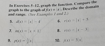 In Exercises 5-12, graph the function. Compare the 
graph to the graph of f(x)=|x|. Describe the domain 
and range. (See Examples 1 and 2.) 
5. d(x)=|x|-4 6. r(x)=|x|+5
7. m(x)=|x+1| 8. v(x)=|x-3|
9. p(x)= 1/3 |x| 10. j(x)=3|x|