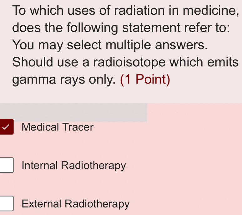 To which uses of radiation in medicine,
does the following statement refer to:
You may select multiple answers.
Should use a radioisotope which emits
gamma rays only. (1 Point)
Medical Tracer
Internal Radiotherapy
External Radiotherapy