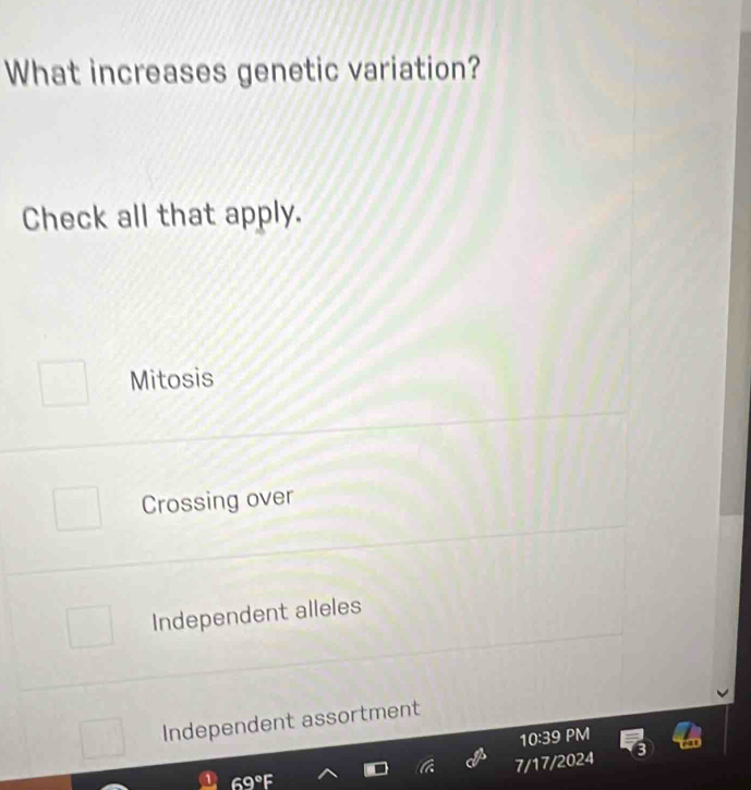 What increases genetic variation?
Check all that apply.
Mitosis
Crossing over
Independent alleles
Independent assortment
10:39 PM
7/17/2024
69°F