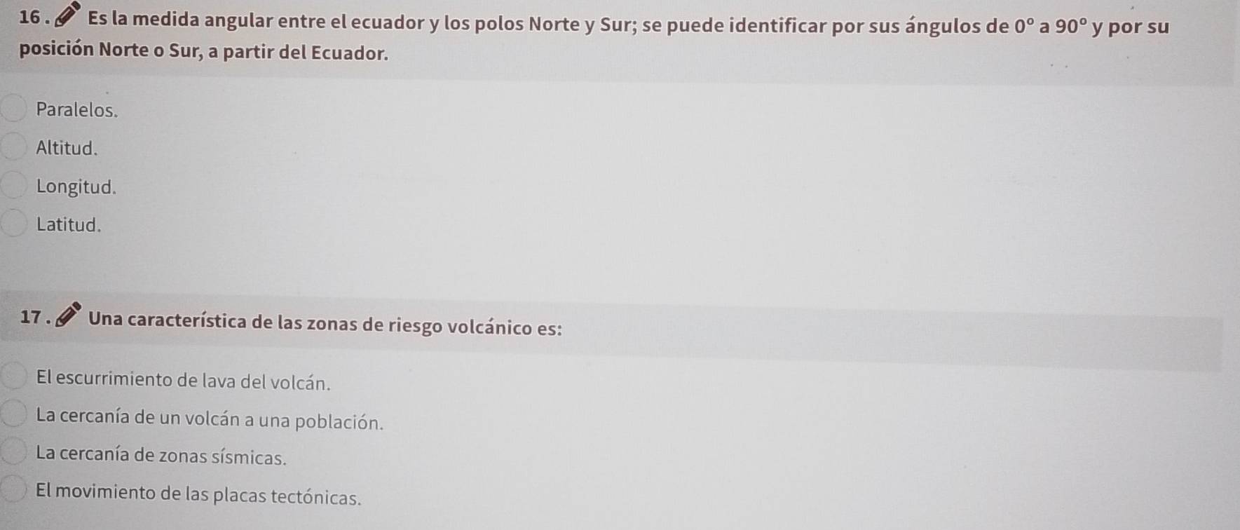 16 . Es la medida angular entre el ecuador y los polos Norte y Sur; se puede identificar por sus ángulos de 0° a 90° y por su
posición Norte o Sur, a partir del Ecuador.
Paralelos.
Altitud.
Longitud.
Latitud.
17 . Una característica de las zonas de riesgo volcánico es:
El escurrimiento de lava del volcán.
La cercanía de un volcán a una población.
La cercanía de zonas sísmicas.
El movimiento de las placas tectónicas.