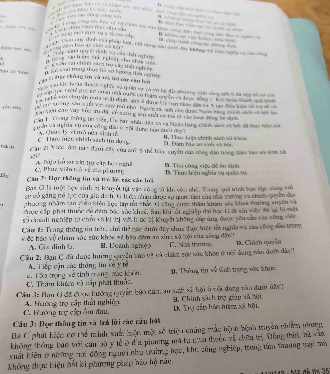 D. cùng cấp mội dịcới vụ theo ao câu
C tham gia đăng ký trực tuyền
Ch 4h Đề được bảo vệ và chẩm sóc sức khỏc, mội công đần sử nghĩa và
B. kế khan trong thực hà co cả nyền
. 
T  thực hiện lao động công ích
D. đà hào têm tực si chính cá nhim
4 chăm sốc sức khám chữa bệnh theo nhu cầu
T ăm 42: Trong công tác bậo vệ và chăm sốc sức khỏc công dân, mội công đáo đều có nghĩi và
A sự dụng mọi địch vụ y tế cao cấp. B. khiêu nại việc khám chứa hệnh
D. chấp hành công tác phòng địch
hăm sốc sức
ân trong đám bão an sinh xã hội  Cau 43: Theo quy định của pháp luật, nội dung nào dưới đây không thể hiện nghĩa vụ của công
h
A. Chấp hành quyết định trợ cấp thất nghiệp
B. Đòng bào hiểm thất nghiệp cho nhân viên
C. Khiếu nại chính sách trợ cấp thất nghiệp.
bảo an sinh . Kê khai trung thực hồ sơ hướng thất nghiệp.
Câu 1: Đọc thông tin và trá lời các câu hồi
Ngay sau khi hoàn thành nghĩa vụ quân sự và trở lại địa phương sinh sống anh S đã nộp hó sự xin
tợ cấp học nghề gửi cơ quan nhà nước có thẩm quyền và được đồng ý. Khi hoàn thành quá trình
học nghề với chuyên môn nhất định, anh S được Ủý ban nhân dân xã A tạo điều kiện hồ trợ đề có
Mề mở xưởng sản xuất với quy mô nhỏ. Ngoài ra, anh còn được Ngân hàng chính sách xã hội tạo
sóc sức điều kiện cho vay vốn ưu đãi để xưởng sản xuất có thể đi vào hoạt động ôn định.
Câu 1: Trong thông tin trên, Ủy ban nhân dân xã và Ngân hàng chính sách xã hội đã thực hiện tốt
quyền và nghĩa vụ của công dân ở nội dung nào dưới đây?
A. Quản lý vĩ mô nền kinh tế.
B. Thực hiện chính sách tài khóa.
C. Thực hiện chính sách tín dụng. D. Đảm bảo an sinh xã hội.
hành  Câu 2: Việc làm nào dưới đây của anh S thể hiện quyền của công dân trong đâm bao an sinh xã
hội?
A. Nộp hồ sơ xin trợ cấp học nghề. B. Tìm công việc để ổn định.
C. Phục viên trở về địa phương. D. Thực hiện nghĩa vụ quân sự.
lân
Câu 2: Đọc thông tin và trả lời các câu hỏi
Bạn G là một học sinh bị khuyết tật vận động từ khi còn nhỏ. Trong quá trình học tập, cùng với
sự cố gắng nỗ lực của gia đình, G luôn nhận được sự quan tâm của nhà trường và chính quyền địa
2 phương nhằm tạo điều kiện học tập tốt nhất. G cũng được thăm khám sức khoẻ thường xuyên và
được cấp phát thuốc để đảm bảo sức khoẻ. Sau khi tốt nghiệp đại học G đi xin việc thì lại bị một
số doanh nghiệp từ chối và kì thị với lí do bị khuyết không đáp ứng được yêu cầu của công việc.
Câu 1: Trong thông tin trên, chủ thể nào dưới đây chưa thực hiện tốt nghĩa vụ của công dân trong
việc bảo về chăm sóc sức khỏe và bảo đảm an sinh xã hội của công dân?
A. Gia đình G.  B. Doanh nghiệp C. Nhà trường. D. Chính quyền
Câu 2: Bạn G đã được hưởng quyền bảo vệ và chăm sóc sức khỏe ở nội dung nào dưới đây?
A. Tiếp cận các thông tin về y tế.
c. Tôn trọng về tính mạng, sức khỏe.  B. Thông tin về tình trạng sức khỏe.
C. Thăm khám và cấp phát thuốc.
Câu 3: Bạn G đã được hưởng quyền bảo đảm an sinh xã hội ở nội dung nào dưới đây?
A. Hưởng trợ cấp thất nghiệp.  B. Chính sách trợ giúp xã hội.
C. Hưởng trợ cấp ốm đau. D. Trợ cấp bảo hiểm xã hội.
Câu 3: Đọc thông tin và trả lời các câu hỏi
Bà C phát hiện cơ thể mình xuất hiện một số triệu chứng mắc bệnh bệnh truyền nhiễm nhưng
không thông báo với cán bộ y tế ở địa phương mà tự mua thuốc về chữa trị. Đồng thời, bà vẫn
xuất hiện ở những nơi đông người như trường học, khu công nghiệp, trung tâm thương mại mà
không thực hiện bất kì phương pháp bảo hộ nào.
2/148 - Mã đồ thị 35