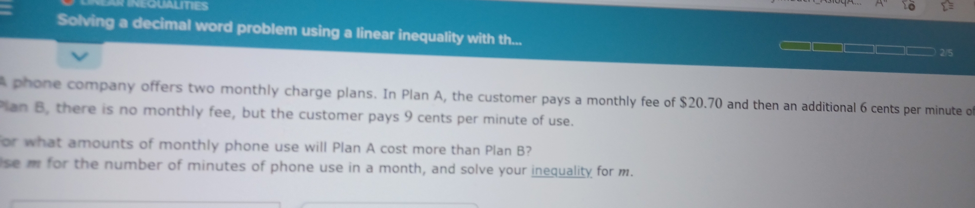 INEQUALITIES 
Solving a decimal word problem using a linear inequality with th... 
2/5 
A phone company offers two monthly charge plans. In Plan A, the customer pays a monthly fee of $20.70 and then an additional 6 cents per minute o 
Pan B, there is no monthly fee, but the customer pays 9 cents per minute of use. 
or what amounts of monthly phone use will Plan A cost more than Plan B? 
se m for the number of minutes of phone use in a month, and solve your inequality for m.