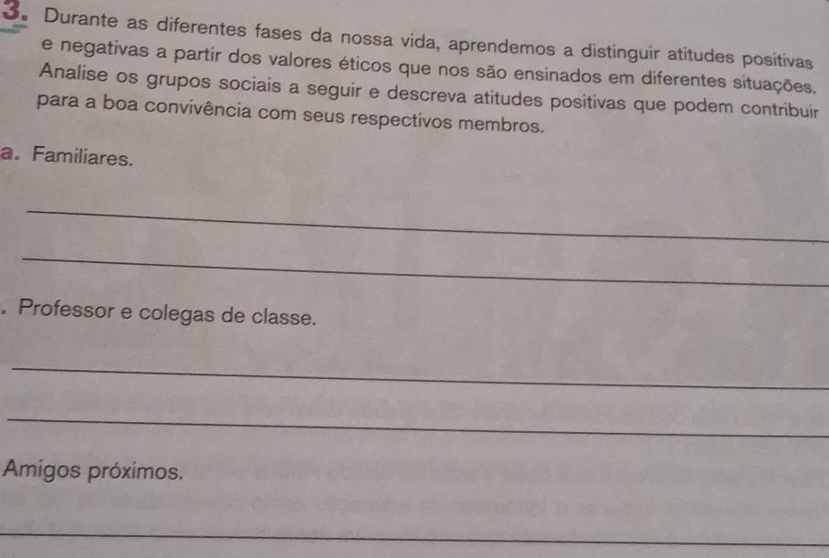 Durante as diferentes fases da nossa vida, aprendemos a distinguír atitudes positivas 
e negativas a partir dos valores éticos que nos são ensinados em diferentes situações, 
Analise os grupos sociais a seguir e descreva atitudes positivas que podem contribuir 
para a boa convivência com seus respectivos membros. 
a. Familiares. 
_ 
_ 
. Professor e colegas de classe. 
_ 
_ 
Amigos próximos. 
_