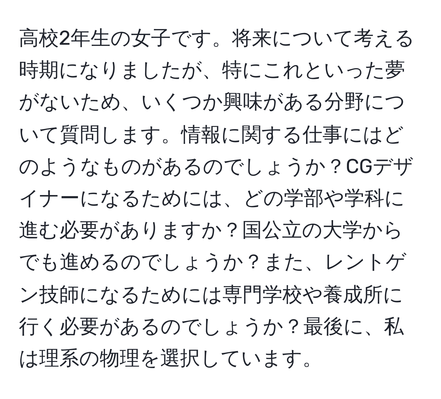 高校2年生の女子です。将来について考える時期になりましたが、特にこれといった夢がないため、いくつか興味がある分野について質問します。情報に関する仕事にはどのようなものがあるのでしょうか？CGデザイナーになるためには、どの学部や学科に進む必要がありますか？国公立の大学からでも進めるのでしょうか？また、レントゲン技師になるためには専門学校や養成所に行く必要があるのでしょうか？最後に、私は理系の物理を選択しています。