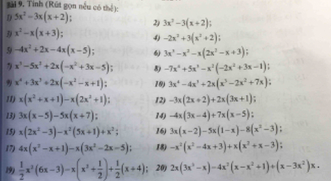 Tinh (Rút gọn nều có thể):
D/ 5x^2-3x(x+2)
2) 3x^2-3(x+2)
3 x^2-x(x+3)
4 -2x^2+3(x^2+2).
5 -4x^2+2x-4x(x-5) 、 6 3x^3-x^2-x(2x^2-x+3) :
7 x^3-5x^3+2x(-x^2+3x-5); 8) -7x^4+5x^3-x^2(-2x^2+3x-1)
9 x^4+3x^3+2x(-x^2-x+1); 10) 3x^4-4x^3+2x(x^5-2x^2+7x).
11) x(x^2+x+1)-x(2x^2+1) 12) -3x(2x+2)+2x(3x+1).
13) 3x(x-5)-5x(x+7) 14) -4x(3x-4)+7x(x-5).
15) x(2x^2-3)-x^2(5x+1)+x^2; 16) 3x(x-2)-5x(1-x)-8(x^2-3)
17) 4x(x^2-x+1)-x(3x^2-2x-5); 18) -x^2(x^2-4x+3)+x(x^2+x-3) :
199  1/2 x^2(6x-3)-x(x^2+ 1/2 )+ 1/2 (x+4). 20) 2x(3x^3-x)=4x^2(x-x^2+1)+(x-3x^2)x.