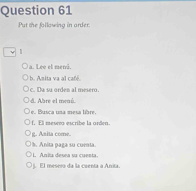 Put the following in order. 
1 
a. Lee el menú. 
b. Anita va al café. 
c. Da su orden al mesero. 
d. Abre el menú. 
e. Busca una mesa libre. 
f. El mesero escribe la orden. 
g. Anita come. 
h. Anita paga su cuenta. 
i. Anita desea su cuenta. 
j. El mesero da la cuenta a Anita.