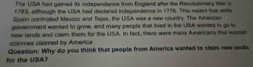 The USA had gained its independence from England after the Revolutionary War in 
1793, although the USA had declared independence in 1776. This meant that while 
Spain controlled Mexico and Tejas, the USA was a new country. The American 
goverment wanted to grow, and many people that lived in the USA wanted to go to 
new lands and claim them for the USA. In fact, there were many Amencans that wanted 
colonies claimed by America 
Question: Why do you think that people from America wanted to claim new lands 
for the USA?