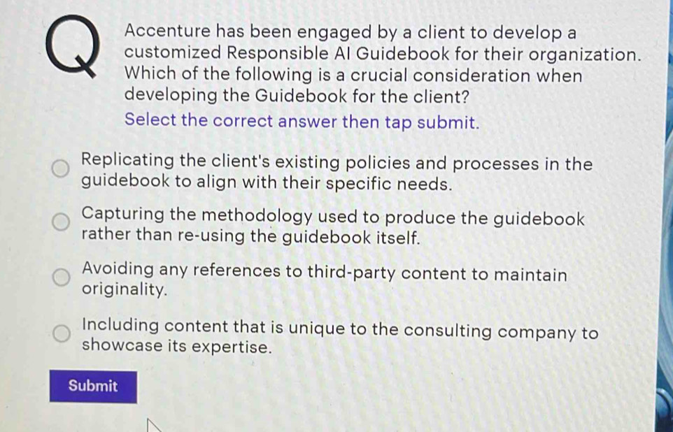 Accenture has been engaged by a client to develop a
customized Responsible AI Guidebook for their organization.
Which of the following is a crucial consideration when
developing the Guidebook for the client?
Select the correct answer then tap submit.
Replicating the client's existing policies and processes in the
guidebook to align with their specific needs.
Capturing the methodology used to produce the guidebook
rather than re-using the guidebook itself.
Avoiding any references to third-party content to maintain
originality.
Including content that is unique to the consulting company to
showcase its expertise.
Submit