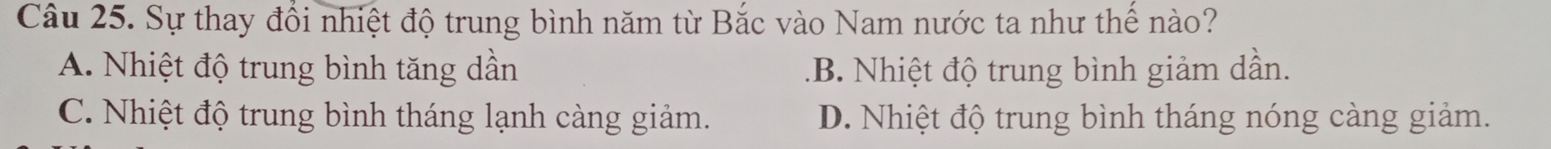 Sự thay đổi nhiệt độ trung bình năm từ Bắc vào Nam nước ta như thế nào?
A. Nhiệt độ trung bình tăng dần.B. Nhiệt độ trung bình giảm dần.
C. Nhiệt độ trung bình tháng lạnh càng giảm. D. Nhiệt độ trung bình tháng nóng càng giảm.