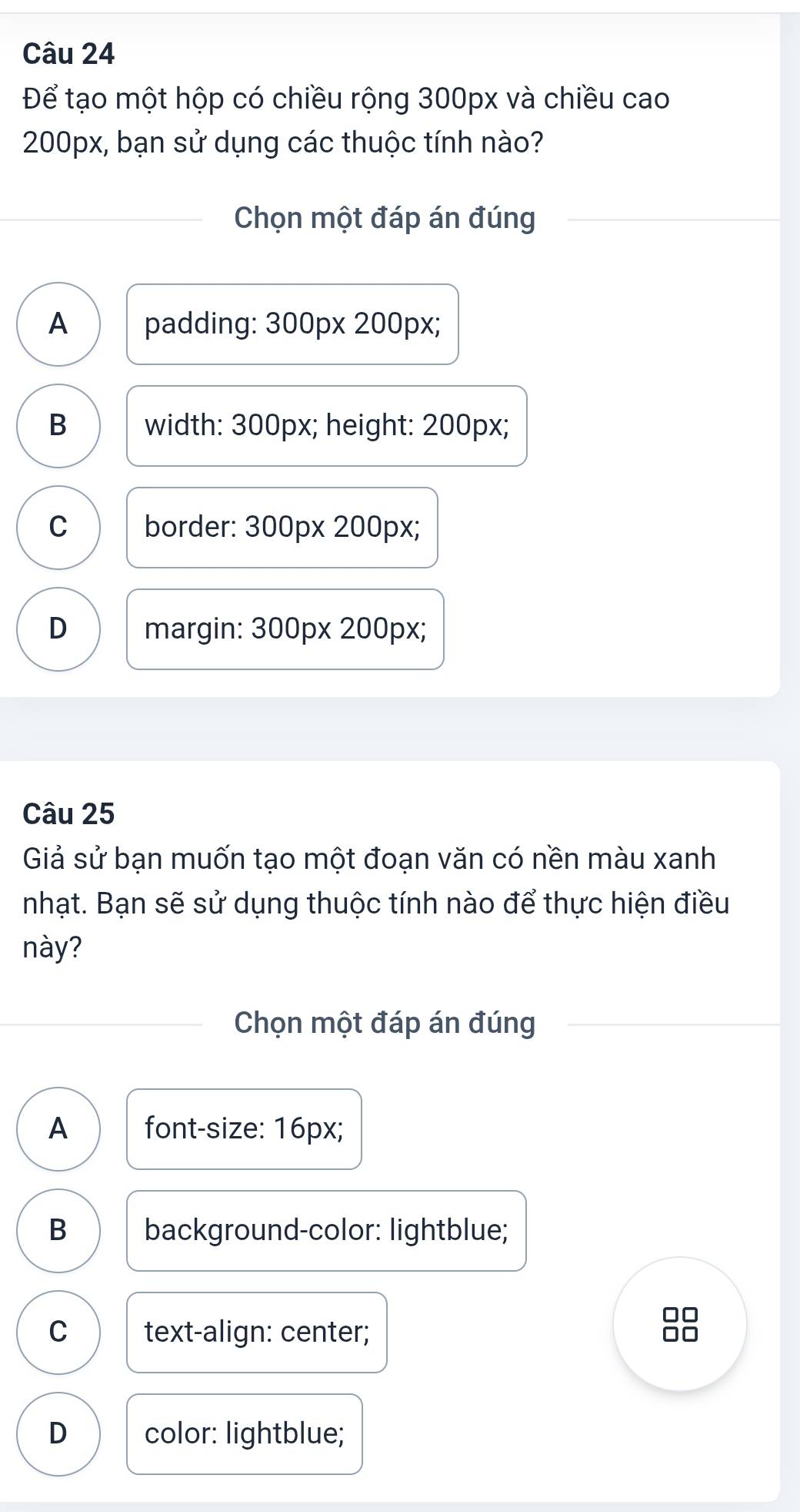 Để tạo một hộp có chiều rộng 300px và chiều cao
200px, bạn sử dụng các thuộc tính nào?
Chọn một đáp án đúng
A padding: 300px 200px;
B width: 300px; height: 200px;
C border: 300px 200px;
D margin: 300px 200px;
Câu 25
Giả sử bạn muốn tạo một đoạn văn có nền màu xanh
nhạt. Bạn sẽ sử dụng thuộc tính nào để thực hiện điều
này?
Chọn một đáp án đúng
A font-size: 16px;
B background-color: lightblue;
□□
C text-align: center;
D color: lightblue;