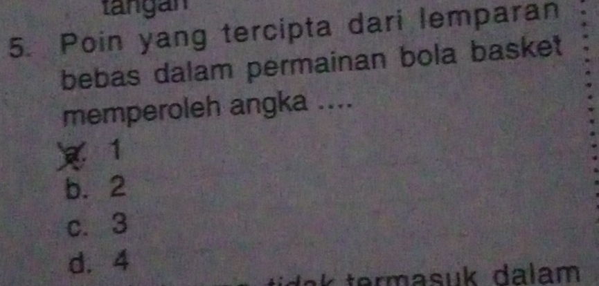 tangán
5. Poin yang tercipta dari lemparan
bebas dalam permainan bola basket
memperoleh angka ....
1
b. 2
c. 3
d. 4