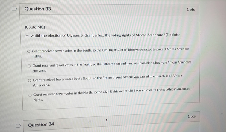 (08.06 MC)
How did the election of Ulysses S. Grant affect the voting rights of African Americans? (5 points)
Grant received fewer votes in the South, so the Civil Rights Act of 1866 was enacted to protect African American
rights.
Grant received fewer votes in the North, so the Fifteenth Amendment was passed to allow male African Americans
the vote.
Grant received fewer votes in the South, so the Fifteenth Amendment was passed to enfranchise all African
Americans.
Grant received fewer votes in the North, so the Civil Rights Act of 1866 was enacted to protect African American
rights.
1 pts
Question 34