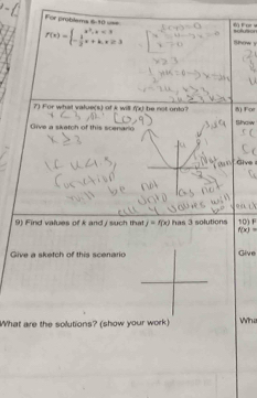 For problems 6-10 v==
f(x)=beginarrayl x^2,x<3 - 1/2 x+k,x≥ 3endarray. Show y sollusion 6) For w
7) For what value(s) of k will f(x) be not onto? 8) For 
Give a skatch of this scenario Show 
Give 
9) Find values of k and / such that j=f(x) has 3 solutions 10) F
f(x)=
Give a sketch of this scenario Give 
What are the solutions? (show your work) Wh