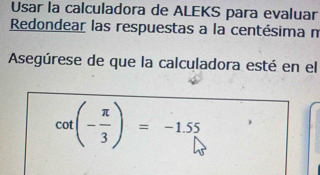 Usar la calculadora de ALEKS para evaluar 
Redondear las respuestas a la centésima m 
Asegúrese de que la calculadora esté en el
cot (- π /3 )=-1.55