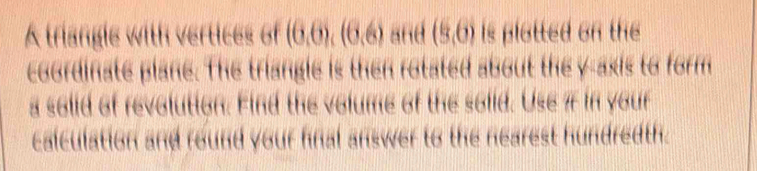 A triangle with vertices of (6,6), (6,6) and (9,6) is plotted on the 
coordinate plane. The triangle is then rotated about the y-axis to form 
a solid of revolution. Find the volume of the solid. Use7 in your 
calculation and round your fnal answer to the nearest hundredth.