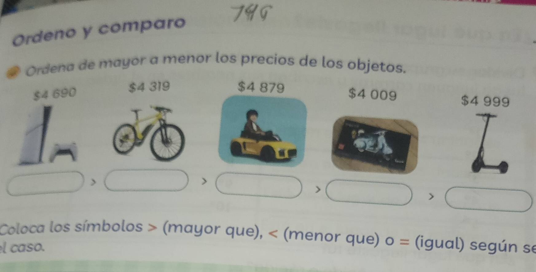 Ordeno y comparo a 
Ordena de mayor a menor los precios de los objetos.
$4 319
$4 690 $4 009
$4 999
□ □ □ 
□ □
Coloca los símbolos (mayor que), (menor que) 0 = (igual) según se 
el caso.