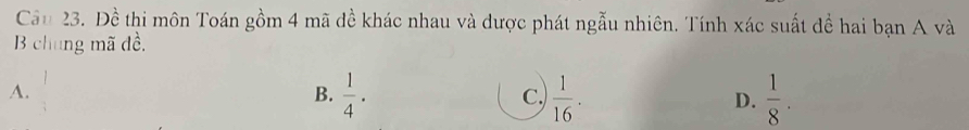 Cầu 23. Đề thi môn Toán gồm 4 mã đề khác nhau và được phát ngẫu nhiên. Tính xác suất đề hai bạn A và
B chung mã đề,
A.  1/2   1/4 . C.  1/16 . D.  1/8 . 
B.