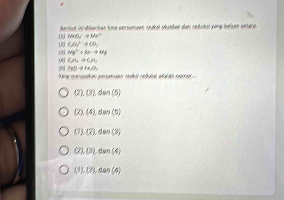 Berikus ini diberikan tima persamaan, reaksi oksidasi dan reduksi yang belum setara,
(2) MnO_4^(-Rightarrow Mn^2+)
(2) CD]to 60, 
3) Mg^(2+)+2eto Mg
(9) C_2H_4to C_2H_5
9) fs)to (s/2
Yang merupakan persamaan reaksl redukó adaish nomor . ...
(2),(3),dan(5)
(2),(4),dan(5)
(1),(2),dan(3)
(2),(3),dan(4)
(1),(3),dan(4)