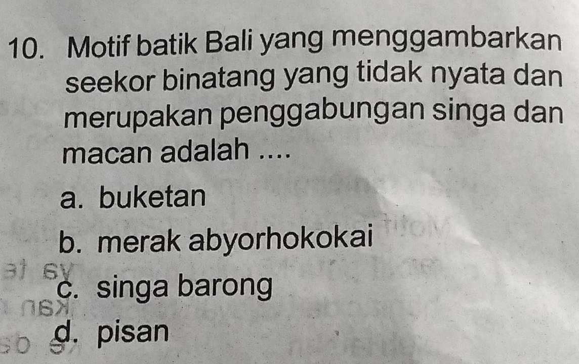 Motif batik Bali yang menggambarkan
seekor binatang yang tidak nyata dan
merupakan penggabungan singa dan
macan adalah ....
a. buketan
b. merak abyorhokokai
c. singa barong
d. pisan