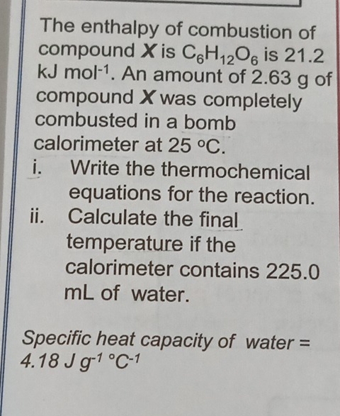 The enthalpy of combustion of 
compound X is is 21.2
k. An amount of 2.63 g of 
compound X was completely 
combusted in a bomb 
calorimeter at 
i. Write the thermochemical 
equations for the reaction. 
ii. Calculate the final 
temperature if the 
calorimeter contains 225.0
mL of water. 
Specific heat capacity of water = 
4.