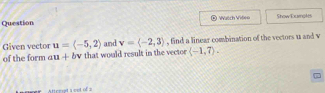 Question ® Wutch Vilen Show Euingks 
Given vector u=langle -5,2rangle and v=langle -2,3rangle , find a linear combination of the vectors u and v
of the form au+bv that would result in the vector langle -1,7rangle. 
Atterst a cot of s