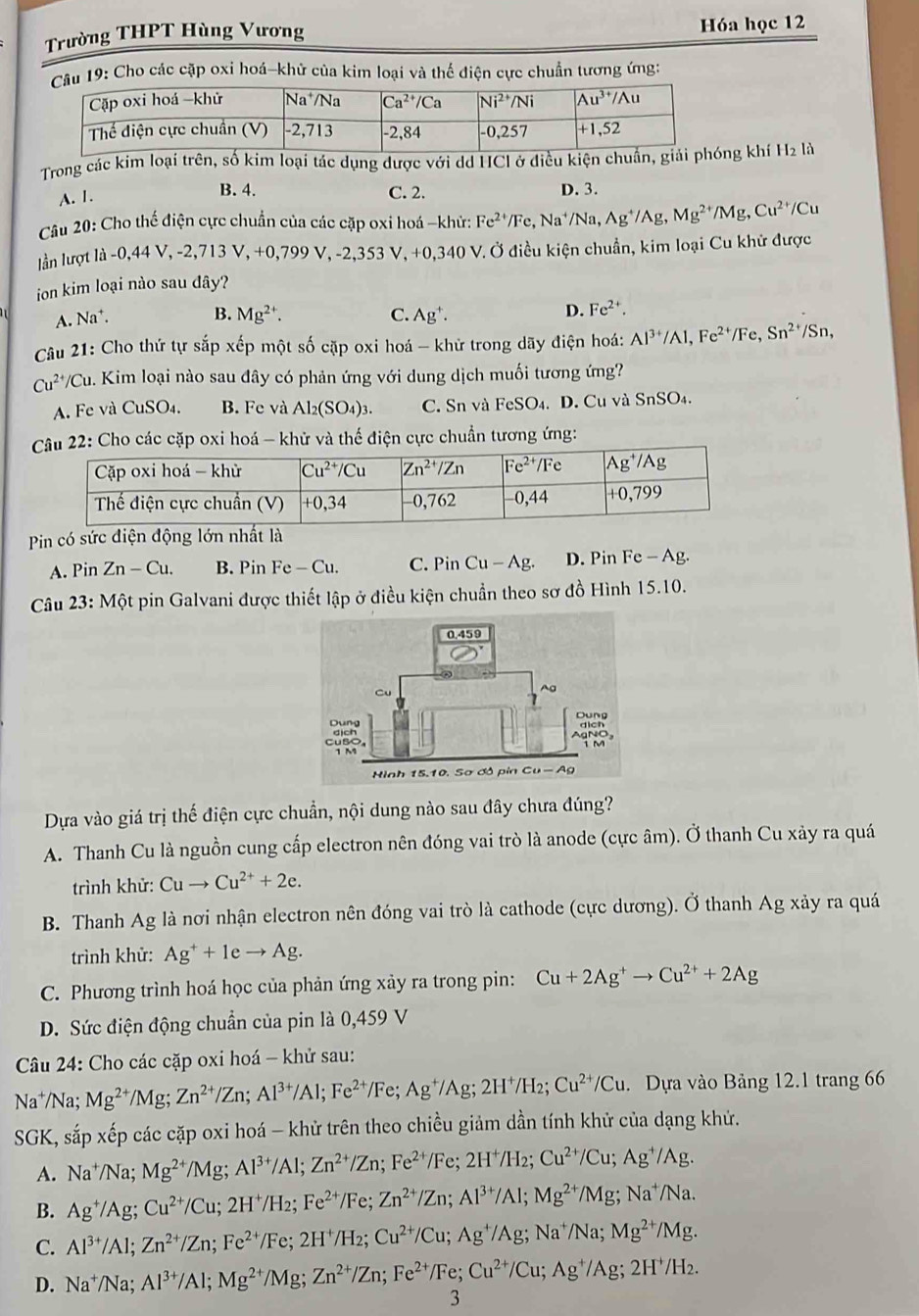 Trường THPT Hùng Vương Hóa học 12
âu 19: Cho các cặp oxi hoá-khử của kim loại và thể điện cực chuẩn tương ứng:
Trong các kim loại trên, số kim loại tác dụng được với dd HCl ở điều kiệg khí H2 là
A. 1.
B. 4. C. 2. D. 3.
Câu 20: Cho thế điện cực chuẩn của các cặp oxi hoá -khử: Fe^(2+)/Fe,Na^+/Na,Ag^+/Ag,Mg^(2+)/Mg,Cu^(2+)/Cu
lần lượt là -0,44 V, -2,713 V, +0,799 V, -2,353 V, +0 V,-2,353V,+0,340 V. Ở điều kiện chuẩn, kim loại Cu khử được
ion kim loại nào sau đây?
A. Na^+. B. Mg^(2+). C. Ag^+. D. Fe^(2+).
Câu 21: Cho thứ tự sắp xếp một số cặp oxi hoá - khử trong dãy điện hoá: Al^(3+)/Al,Fe^(2+)/Fe,Sn^(2+) /Sn
Cu^(2+)/C Su. Kim loại nào sau đây có phản ứng với dung dịch muối tương ứng?
A. Fe và CuSO₄. B. Fe và Al_2(SO_4)_3. C. Sn và Fe SO4. D. Cu và SnSO4.
22: Cho các cặp oxi hoá - khử và thế điện cực chuẩn tương ứng:
Pin có sức điện động lớn nhất là
A. Pin Zn-Cu. B. Pin Fe - Cu. C. Pin Cu-A g. D. Pin Fe-Ag U
Câu 23 :  Một pin Galvani được thiết lập ở điều kiện chuẩn theo sơ đồ Hình 15.10.
Dựa vào giá trị thế điện cực chuẩn, nội dung nào sau đây chưa đúng?
A. Thanh Cu là nguồn cung cấp electron nên đóng vai trò là anode (cực âm). Ở thanh Cu xảy ra quá
trình khử: Cuto Cu^(2+)+2e.
B. Thanh Ag là nơi nhận electron nên đóng vai trò là cathode (cực dương). Ở thanh Ag xảy ra quá
trình khử: Ag^++1eto Ag.
C. Phương trình hoá học của phản ứng xảy ra trong pin: Cu+2Ag^+to Cu^(2+)+2Ag
D. Sức điện động chuẩn của pin là 0,459 V
Câu 24: Cho các cặp oxi hoá - khử sau:
Na^+/Na;Mg^(2+)/Mg;Zn^(2+)/Zn;Al^(3+)/Al;Fe^(2+)/Fe;Ag^+/Ag;2H^+/H_2;Cu^(2+)/Cu. Dựa vào Bảng 12.1 trang 66
SGK, sắp xếp các cặp oxi hoá - khử trên theo chiều giảm dần tính khử của dạng khử.
A. Na^+/Na;Mg^(2+)/Mg;Al^(3+)/Al;Zn^(2+)/Zn;Fe^(2+)/Fe;2H^+/H_2;Cu^(2+)/Cu;Ag^+/Ag.
B. Ag^+/Ag;Cu^(2+)/Cu;2H^+/H_2;Fe^(2+)/Fe;Zn^(2+)/Zn;Al^(3+)/Al;Mg^(2+)/Mg;Na^+/Na.
C. Al^(3+)/Al;Zn^(2+)/Zn;Fe^(2+)/Fe;2H^+/H_2;Cu^(2+)/Cu;Ag^+/Ag;Na^+/Na;Mg^(2+)/Mg.
D. Na^+/Na;Al^(3+)/Al;Mg^(2+)/Mg;Zn^(2+)/Zn;Fe^(2+)/Fe;Cu^(2+)/Cu;Ag^+/Ag;2H^+/H_2.
3