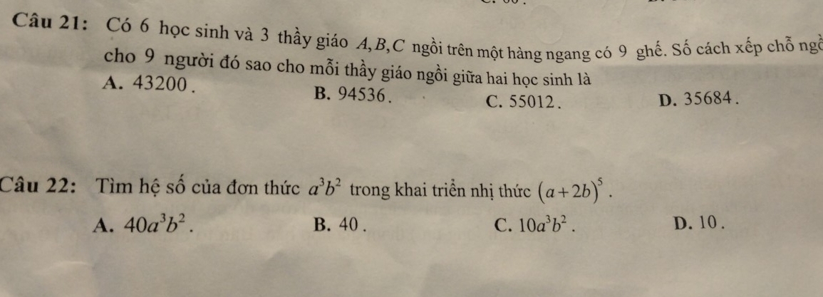 Có 6 học sinh và 3 thầy giáo A, B, C ngồi trên một hàng ngang có 9 ghế. Số cách xếp chỗ ngỏ
cho 9 người đó sao cho mỗi thầy giáo ngồi giữa hai học sinh là
A. 43200. B. 94536.
C. 55012. D. 35684.
Câu 22: Tìm hệ số của đơn thức a^3b^2 trong khai triển nhị thức (a+2b)^5.
A. 40a^3b^2. B. 40. C. 10a^3b^2. D. 10.