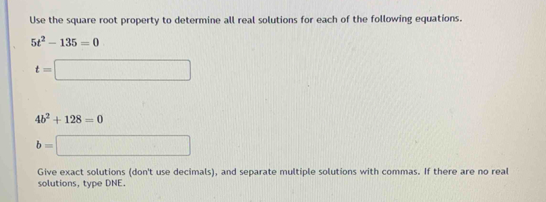 Use the square root property to determine all real solutions for each of the following equations.
5t^2-135=0
t=□
4b^2+128=0
b=□
Give exact solutions (don't use decimals), and separate multiple solutions with commas. If there are no real 
solutions, type DNE.