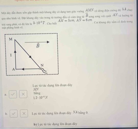 Một dây dẫn được uốn gập thành một khung dây có đạng tam giác vuông frac AMN overline B_songendarray có dòng điện cường độ 5A chay
qua như hình vẽ. Đặt khung dây vào trong từ trường đều có cảm ứng từ song với cạnh AN và hướng từ
AM=Scm, AN=6cm
trải sang phải, có độ lớn là 3· 10^(-1)T. Cho biết Coi khung đây nằm cổ định trong
mật pháng hình vẽ.
Lực từ tác dụng lên đoạn dây
MN
a. × bằng
1.2· 10^(-4)N
b. × Lực từ tác dụng lên đoạn dây NA bằng 0.
b) Lực từ tác dụng lên đoạn dây